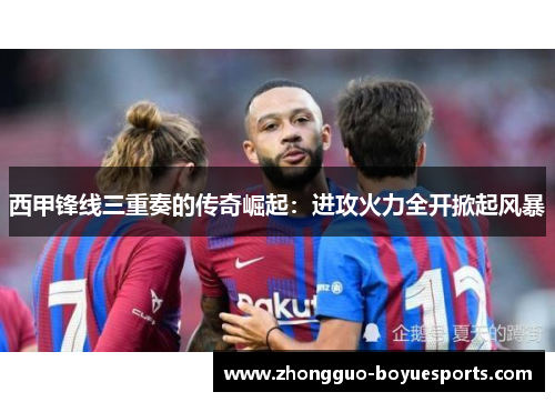 西甲锋线三重奏的传奇崛起:进攻火力全开掀起风暴 西甲锋线三重奏的传奇崛起:进攻火力全开掀起风暴