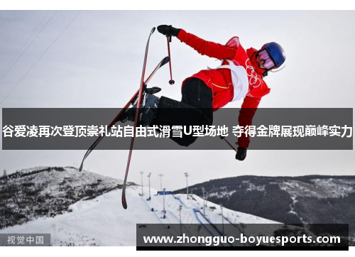 谷爱凌再次登顶崇礼站自由式滑雪U型场地 夺得金牌展现巅峰实力