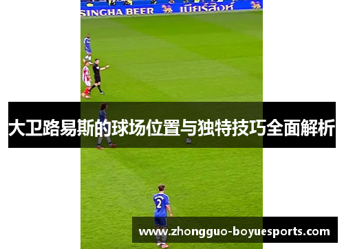 大卫路易斯的球场位置与独特技巧全面解析