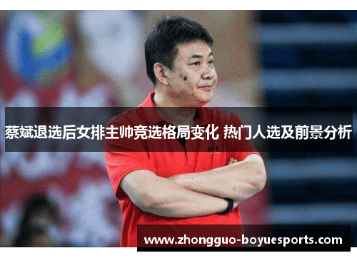 蔡斌退选后女排主帅竞选格局变化 热门人选及前景分析