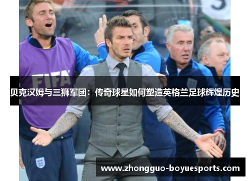 贝克汉姆与三狮军团：传奇球星如何塑造英格兰足球辉煌历史