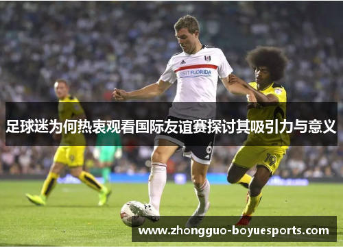 足球迷为何热衷观看国际友谊赛探讨其吸引力与意义