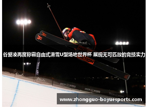 谷爱凌再度称霸自由式滑雪U型场地世界杯 展现无可匹敌的竞技实力