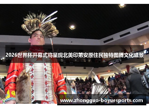 2026世界杯开幕式将呈现北美印第安原住民独特图腾文化盛景 2026世界杯开幕式将呈现北美印第安原住民独特图腾文化盛景