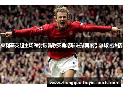 奥利塞英超主场兜射破曼联死角精彩进球再度引爆球迷热情 奥利塞英超主场兜射破曼联死角精彩进球再度引爆球迷热情