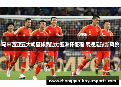 马来西亚五大明星球员助力亚洲杯征程 展现足球新风貌 马来西亚五大明星球员助力亚洲杯征程 展现足球新风貌