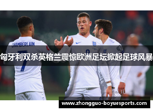 匈牙利双杀英格兰震惊欧洲足坛掀起足球风暴
